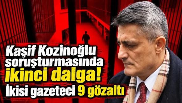 Kaşif Kozinoğlu soruşturmasında ikinci dalga... 2'si gazeteci 9 kişi gözaltında!